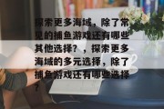 探索更多海域,除了常见的捕鱼游戏还有哪些其他选择?,探索更多海域的多元选择,除了捕鱼游戏还有哪些选择? 探索更多海域,除了常见的捕鱼游戏还有哪些其他选择?,探索更多海域的多元选择,除了捕鱼游戏还有哪些选择?
