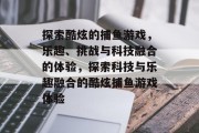探索酷炫的捕鱼游戏,乐趣、挑战与科技融合的体验,探索科技与乐趣融合的酷炫捕鱼游戏体验 探索酷炫的捕鱼游戏,乐趣、挑战与科技融合的体验,探索科技与乐趣融合的酷炫捕鱼游戏体验
