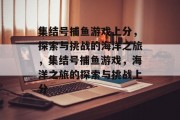 集结号捕鱼游戏上分,探索与挑战的海洋之旅,集结号捕鱼游戏,海洋之旅的探索与挑战上分 集结号捕鱼游戏上分,探索与挑战的海洋之旅,集结号捕鱼游戏,海洋之旅的探索与挑战上分