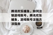 腾讯欢乐捕鱼,如何注销游戏账号,腾讯欢乐捕鱼,游戏账号注销方法指南 腾讯欢乐捕鱼,如何注销游戏账号,腾讯欢乐捕鱼,游戏账号注销方法指南