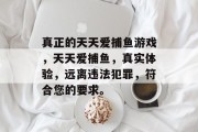 真正的天天爱捕鱼游戏,天天爱捕鱼,真实体验,远离违法犯罪,符合您的要求。 真正的天天爱捕鱼游戏,天天爱捕鱼,真实体验,远离违法犯罪,符合您的要求。