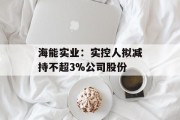 海能实业:实控人拟减持不超3%公司股份 海能实业:实控人拟减持不超3%公司股份