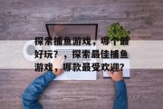 探索捕鱼游戏,哪个最好玩?,探索最佳捕鱼游戏,哪款最受欢迎? 探索捕鱼游戏,哪个最好玩?,探索最佳捕鱼游戏,哪款最受欢迎?