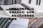 公主通关攻略大全,公主通关大公开!全攻略,带你过招冰雪奇缘这款游戏 公主通关攻略大全,公主通关大公开!全攻略,带你过招冰雪奇缘这款游戏