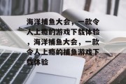 海洋捕鱼大会,一款令人上瘾的游戏下载体验,海洋捕鱼大会,一款令人上瘾的捕鱼游戏下载体验 海洋捕鱼大会,一款令人上瘾的游戏下载体验,海洋捕鱼大会,一款令人上瘾的捕鱼游戏下载体验