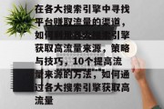 在各大搜索引擎中寻找平台赚取流量的渠道,如何利用各大搜索引擎获取高流量来源,策略与技巧,10个提高流量来源的方法,如何通过各大搜索引擎获取高流量 在各大搜索引擎中寻找平台赚取流量的渠道,如何利用各大搜索引擎获取高流量来源,策略与技巧,10个提高流量来源的方法,如何通过各大搜索引擎获取高流量