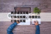 西游通关攻略一——三打镇压妖魔,孙悟空三打镇压妖魔 西游通关攻略一——三打镇压妖魔,孙悟空三打镇压妖魔