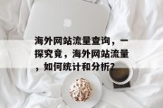 海外网站流量查询,一探究竟,海外网站流量,如何统计和分析? 海外网站流量查询,一探究竟,海外网站流量,如何统计和分析?