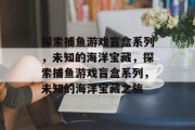 探索捕鱼游戏盲盒系列,未知的海洋宝藏,探索捕鱼游戏盲盒系列,未知的海洋宝藏之旅 探索捕鱼游戏盲盒系列,未知的海洋宝藏,探索捕鱼游戏盲盒系列,未知的海洋宝藏之旅