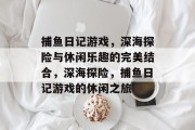 捕鱼日记游戏,深海探险与休闲乐趣的完美结合,深海探险,捕鱼日记游戏的休闲之旅 捕鱼日记游戏,深海探险与休闲乐趣的完美结合,深海探险,捕鱼日记游戏的休闲之旅