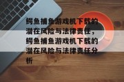 鳄鱼捕鱼游戏机下载的潜在风险与法律责任,鳄鱼捕鱼游戏机下载的潜在风险与法律责任分析 鳄鱼捕鱼游戏机下载的潜在风险与法律责任,鳄鱼捕鱼游戏机下载的潜在风险与法律责任分析