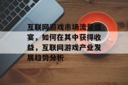 互联网游戏市场流量盛宴,如何在其中获得收益,互联网游戏产业发展趋势分析 互联网游戏市场流量盛宴,如何在其中获得收益,互联网游戏产业发展趋势分析