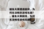 捕鱼大赛遭遇困境,为何无法畅享游戏乐趣?,捕鱼大赛困境,为何无法畅享游戏乐趣? 捕鱼大赛遭遇困境,为何无法畅享游戏乐趣?,捕鱼大赛困境,为何无法畅享游戏乐趣?