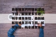 最新捕鱼内购破解游戏下载,解锁更多乐趣,畅享捕鱼体验,最新破解版捕鱼游戏下载,解锁乐趣,畅享捕鱼体验 最新捕鱼内购破解游戏下载,解锁更多乐趣,畅享捕鱼体验,最新破解版捕鱼游戏下载,解锁乐趣,畅享捕鱼体验