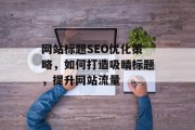 网站标题SEO优化策略,如何打造吸睛标题,提升网站流量 网站标题SEO优化策略,如何打造吸睛标题,提升网站流量