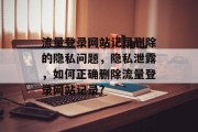 流量登录网站记录删除的隐私问题,隐私泄露,如何正确删除流量登录网站记录? 流量登录网站记录删除的隐私问题,隐私泄露,如何正确删除流量登录网站记录?