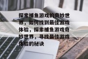 探索捕鱼游戏的奇妙世界，如何找到最佳游戏体验，探索捕鱼游戏奇妙世界，寻找最佳游戏体验的秘诀