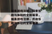 捕鱼游戏注册,探索乐趣与体验的全新篇章,捕鱼游戏注册,开启乐趣与体验的全新篇章 捕鱼游戏注册,探索乐趣与体验的全新篇章,捕鱼游戏注册,开启乐趣与体验的全新篇章
