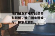 澳门捕鱼游戏厅的探索与解析,澳门捕鱼游戏厅,探索与解析 澳门捕鱼游戏厅的探索与解析,澳门捕鱼游戏厅,探索与解析