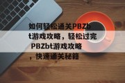 如何轻松通关PBZbt游戏攻略,轻松过完 PBZbt游戏攻略,快速通关秘籍 如何轻松通关PBZbt游戏攻略,轻松过完 PBZbt游戏攻略,快速通关秘籍