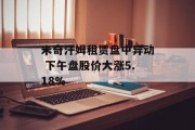 米奇汗姆租赁盘中异动 下午盘股价大涨5.18% 米奇汗姆租赁盘中异动 下午盘股价大涨5.18%