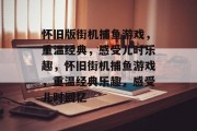 怀旧版街机捕鱼游戏,重温经典,感受儿时乐趣,怀旧街机捕鱼游戏,重温经典乐趣,感受儿时回忆 怀旧版街机捕鱼游戏,重温经典,感受儿时乐趣,怀旧街机捕鱼游戏,重温经典乐趣,感受儿时回忆