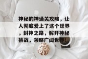 神秘的神通关攻略,让人彻底爱上了这个世界,封神之路,解开神秘挑战,领略广阔世界! 神秘的神通关攻略,让人彻底爱上了这个世界,封神之路,解开神秘挑战,领略广阔世界!