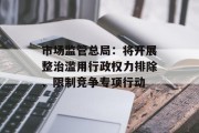 市场监管总局:将开展整治滥用行政权力排除、限制竞争专项行动 市场监管总局:将开展整治滥用行政权力排除、限制竞争专项行动