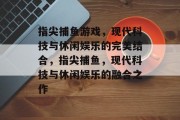 指尖捕鱼游戏,现代科技与休闲娱乐的完美结合,指尖捕鱼,现代科技与休闲娱乐的融合之作 指尖捕鱼游戏,现代科技与休闲娱乐的完美结合,指尖捕鱼,现代科技与休闲娱乐的融合之作