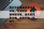 遇见你的猫通关第四章攻略,从我到你,解锁猫咪新技能,通关第四章攻略,和我的猫一起前行!