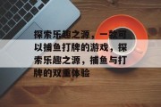 探索乐趣之源,一款可以捕鱼打牌的游戏,探索乐趣之源,捕鱼与打牌的双重体验 探索乐趣之源,一款可以捕鱼打牌的游戏,探索乐趣之源,捕鱼与打牌的双重体验