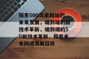 探索50G流量网站的未来发展,端到端的新技术革新,端到端的5G新技术革新,探索未来网络发展趋势 探索50G流量网站的未来发展,端到端的新技术革新,端到端的5G新技术革新,探索未来网络发展趋势