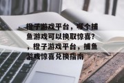 橙子游戏平台，哪个捕鱼游戏可以换取惊喜？，橙子游戏平台，捕鱼游戏惊喜兑换指南
