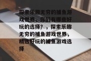 探索乐趣无穷的捕鱼游戏世界，你们有哪些好玩的选择？，探索乐趣无穷的捕鱼游戏世界，精选好玩的捕鱼游戏选择