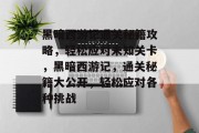 黑暗西游记通关秘籍攻略,轻松应对未知关卡,黑暗西游记,通关秘籍大公开,轻松应对各种挑战 黑暗西游记通关秘籍攻略,轻松应对未知关卡,黑暗西游记,通关秘籍大公开,轻松应对各种挑战