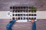 捕鱼游戏用哪个好?——全面解析与选择指南,全面解析与选择指南,哪个捕鱼游戏用得更好? 捕鱼游戏用哪个好?——全面解析与选择指南,全面解析与选择指南,哪个捕鱼游戏用得更好?