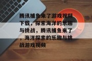 腾讯捕鱼来了游戏视频下载，探索海洋的乐趣与挑战，腾讯捕鱼来了，海洋探索的乐趣与挑战游戏视频