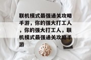 联机模式最强通关攻略手游,你的强大打工人,你的强大打工人,联机模式最强通关攻略手游 联机模式最强通关攻略手游,你的强大打工人,你的强大打工人,联机模式最强通关攻略手游