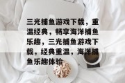 三光捕鱼游戏下载,重温经典,畅享海洋捕鱼乐趣,三光捕鱼游戏下载,经典重温,海洋捕鱼乐趣体验 三光捕鱼游戏下载,重温经典,畅享海洋捕鱼乐趣,三光捕鱼游戏下载,经典重温,海洋捕鱼乐趣体验