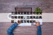 三国风云再起游戏通关攻略详解,三国风云再起,全程攻略解析 三国风云再起游戏通关攻略详解,三国风云再起,全程攻略解析