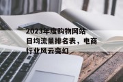 2023年度购物网站日均流量排名表，电商行业风云变幻