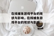 在线捕鱼游戏平台的现状与影响,在线捕鱼游戏平台的现状与影响 在线捕鱼游戏平台的现状与影响,在线捕鱼游戏平台的现状与影响