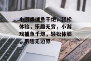 小游戏捕鱼千炮，轻松体验，乐趣无穷，小游戏捕鱼千炮，轻松体验，乐趣无边界