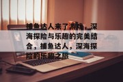 捕鱼达人来了游戏,深海探险与乐趣的完美结合,捕鱼达人,深海探险的乐趣之旅 捕鱼达人来了游戏,深海探险与乐趣的完美结合,捕鱼达人,深海探险的乐趣之旅