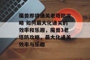 魔兽即将通关老塔防攻略 如何最大化通关的效率和乐趣,魔兽3老塔防攻略,最大化通关效率与乐趣 魔兽即将通关老塔防攻略 如何最大化通关的效率和乐趣,魔兽3老塔防攻略,最大化通关效率与乐趣
