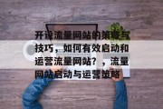 开设流量网站的策略与技巧,如何有效启动和运营流量网站?,流量网站启动与运营策略 开设流量网站的策略与技巧,如何有效启动和运营流量网站?,流量网站启动与运营策略