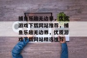 捕鱼乐趣无边界,优质游戏下载网站推荐,捕鱼乐趣无边界,优质游戏下载网站精选推荐 捕鱼乐趣无边界,优质游戏下载网站推荐,捕鱼乐趣无边界,优质游戏下载网站精选推荐
