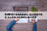 英雄联盟打游戏网速波动_玩lol网速不稳定,怎么处理,时儿快时儿慢zol问答 英雄联盟打游戏网速波动_玩lol网速不稳定,怎么处理,时儿快时儿慢zol问答