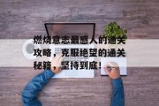 燃烧意志最感人的通关攻略,克服绝望的通关秘籍,坚持到底! 燃烧意志最感人的通关攻略,克服绝望的通关秘籍,坚持到底!