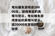 电玩捕鱼游戏送20000元,游戏背后的真相与警示,电玩捕鱼游戏背后的真相与警示,送20000元背后的秘密 电玩捕鱼游戏送20000元,游戏背后的真相与警示,电玩捕鱼游戏背后的真相与警示,送20000元背后的秘密